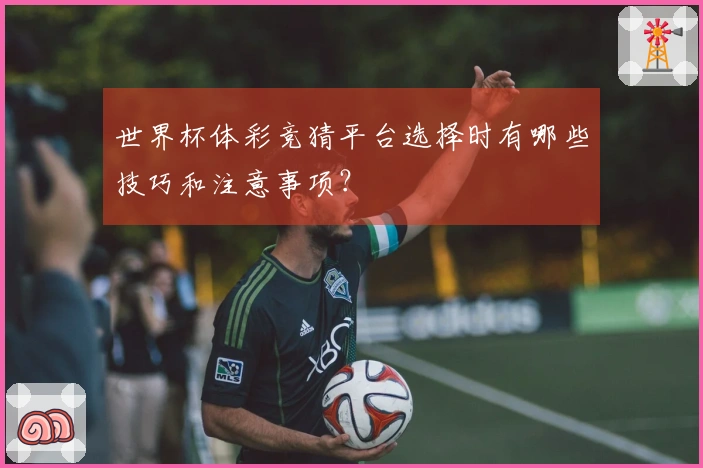 世界杯体彩竞猜平台选择时有哪些技巧和注意事项？